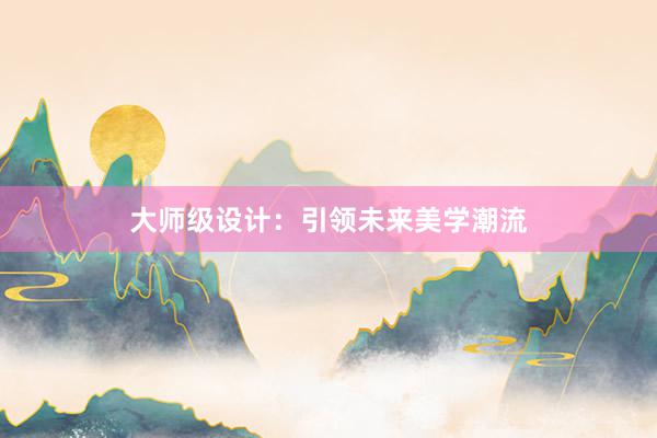 大师级设计：引领未来美学潮流